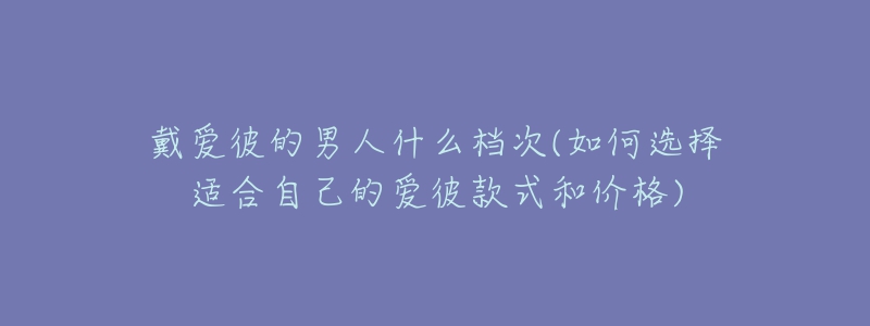 戴爱彼的男人什么档次(如何选择适合自己的爱彼款式和价格)