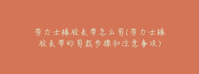 劳力士橡胶表带怎么剪(劳力士橡胶表带的剪裁步骤和注意事项)