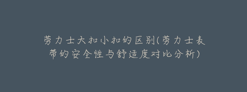 劳力士大扣小扣的区别(劳力士表带的安全性与舒适度对比分析)