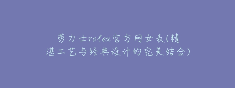 劳力士rolex官方网女表(精湛工艺与经典设计的完美结合)