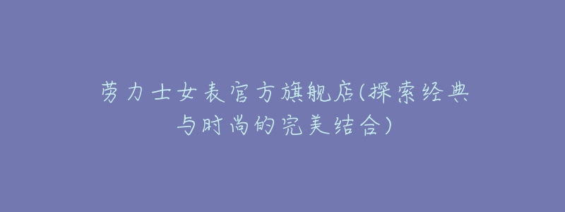 劳力士女表官方旗舰店(探索经典与时尚的完美结合)