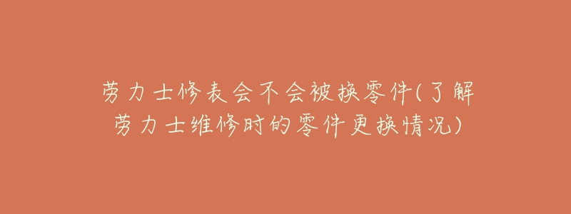 劳力士修表会不会被换零件(了解劳力士维修时的零件更换情况)