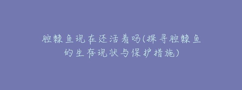 腔棘鱼现在还活着吗(探寻腔棘鱼的生存现状与保护措施)