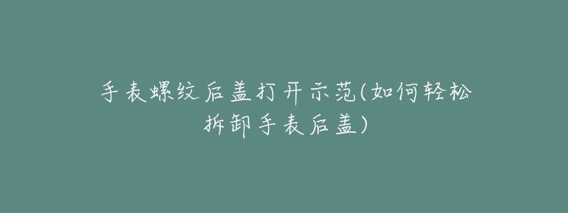 手表螺纹后盖打开示范(如何轻松拆卸手表后盖)