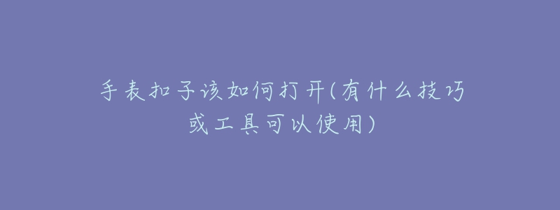 手表扣子该如何打开(有什么技巧或工具可以使用)