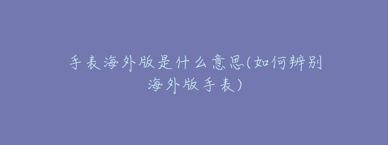 手表海外版是什么意思(如何辨别海外版手表)