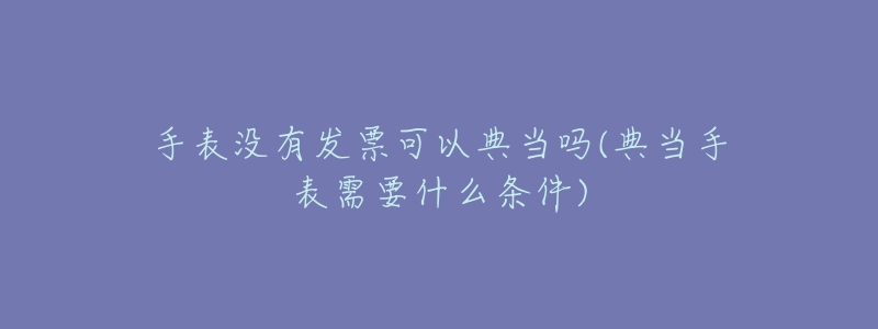 手表没有发票可以典当吗(典当手表需要什么条件)