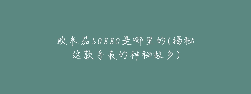 欧米茄50880是哪里的(揭秘这款手表的神秘故乡)