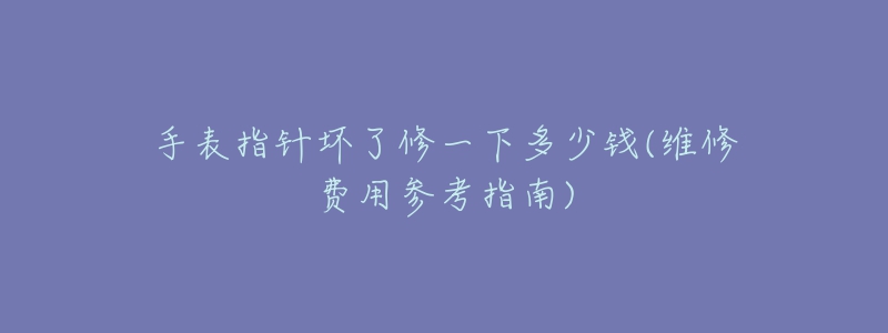 手表指针坏了修一下多少钱(维修费用参考指南)