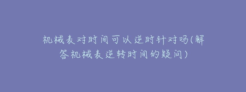 机械表对时间可以逆时针对吗(解答机械表逆转时间的疑问)