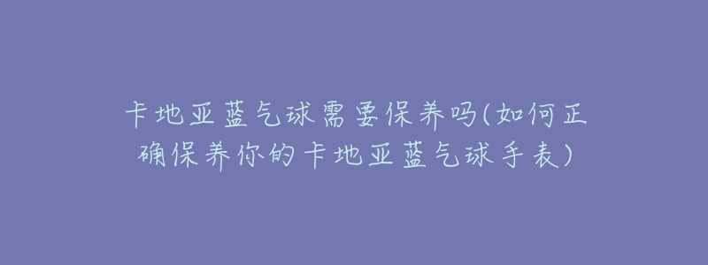 卡地亚蓝气球需要保养吗(如何正确保养你的卡地亚蓝气球手表)