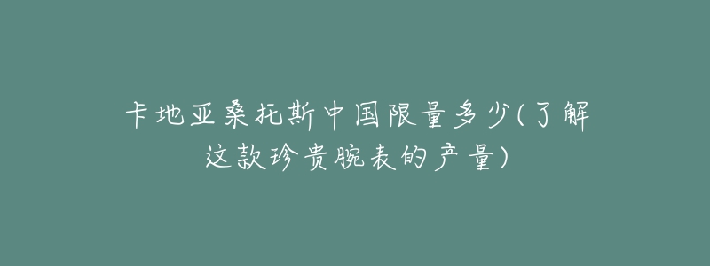 卡地亚桑托斯中国限量多少(了解这款珍贵腕表的产量)