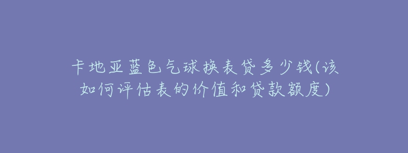 卡地亚蓝色气球换表贷多少钱(该如何评估表的价值和贷款额度)