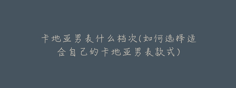 卡地亚男表什么档次(如何选择适合自己的卡地亚男表款式)