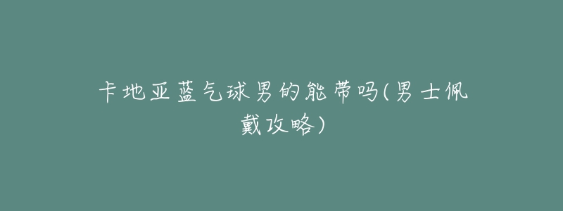 卡地亚蓝气球男的能带吗(男士佩戴攻略)