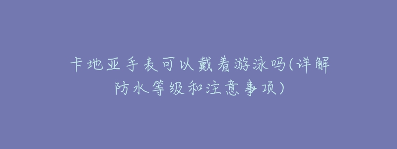 卡地亚手表可以戴着游泳吗(详解防水等级和注意事项)