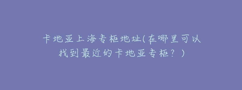 卡地亚上海专柜地址(在哪里可以找到最近的卡地亚专柜？)