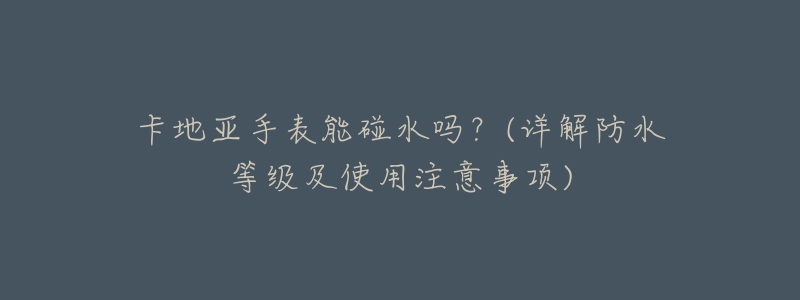 卡地亚手表能碰水吗？(详解防水等级及使用注意事项)