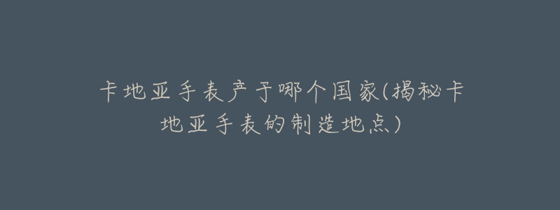 卡地亚手表产于哪个国家(揭秘卡地亚手表的制造地点)