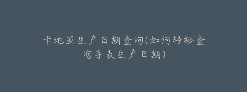 卡地亚生产日期查询(如何轻松查询手表生产日期)