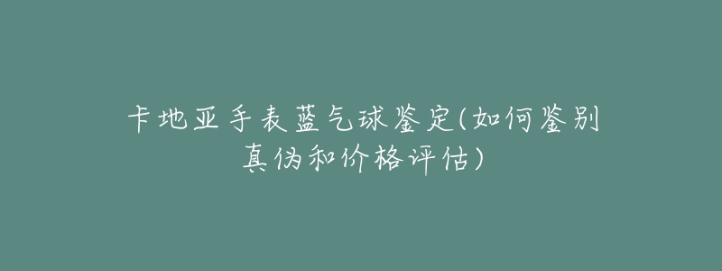 卡地亚手表蓝气球鉴定(如何鉴别真伪和价格评估)