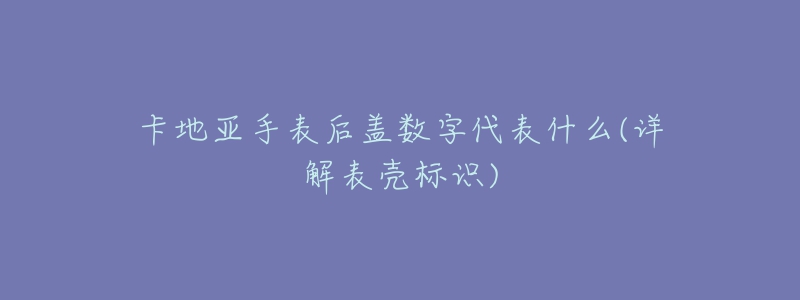 卡地亚手表后盖数字代表什么(详解表壳标识)