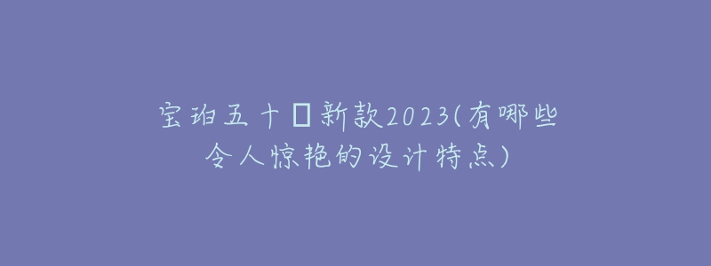 宝珀五十㖊新款2023(有哪些令人惊艳的设计特点)