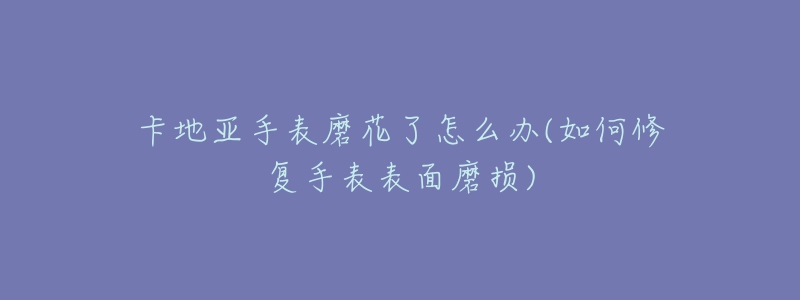 卡地亚手表磨花了怎么办(如何修复手表表面磨损)