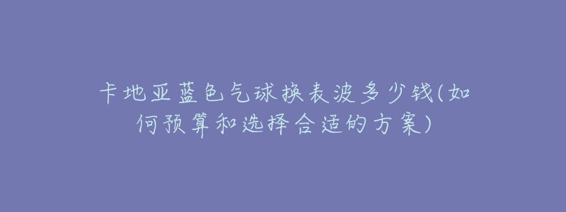 卡地亚蓝色气球换表波多少钱(如何预算和选择合适的方案)