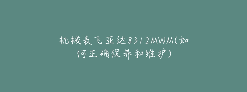 机械表飞亚达8312MWM(如何正确保养和维护)