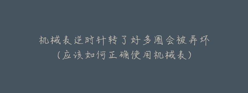 机械表逆时针转了好多圈会被弄坏(应该如何正确使用机械表)