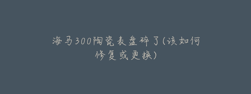 海马300陶瓷表盘碎了(该如何修复或更换)