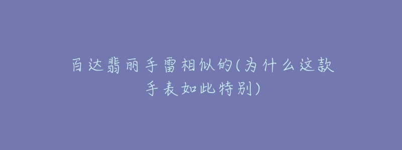 百达翡丽手雷相似的(为什么这款手表如此特别)