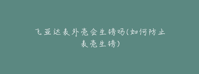 飞亚达表外壳会生锈吗(如何防止表壳生锈)