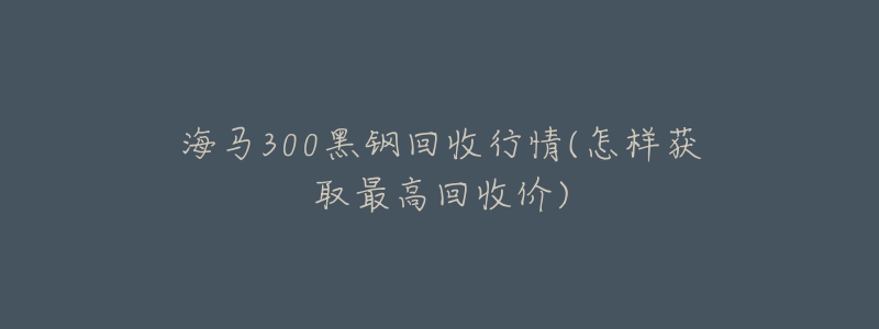 海马300黑钢回收行情(怎样获取最高回收价)