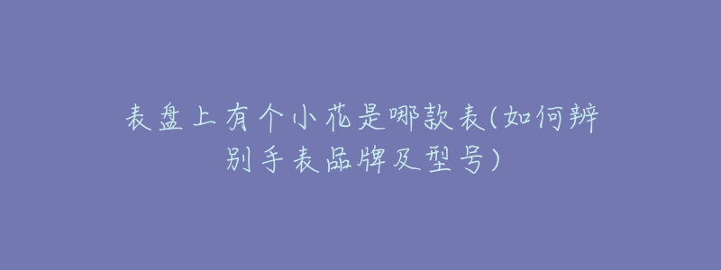 表盘上有个小花是哪款表(如何辨别手表品牌及型号)