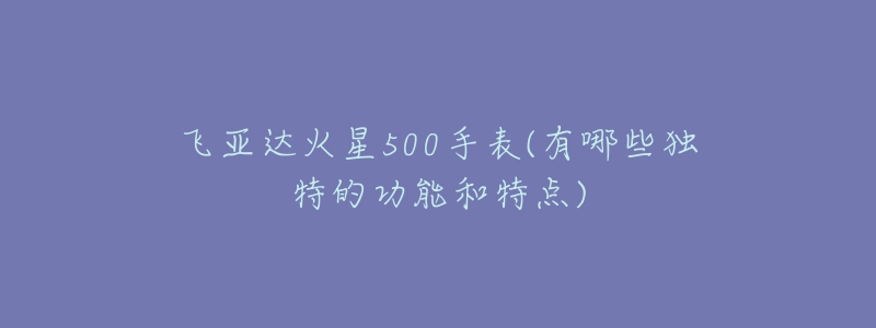 飞亚达火星500手表(有哪些独特的功能和特点)