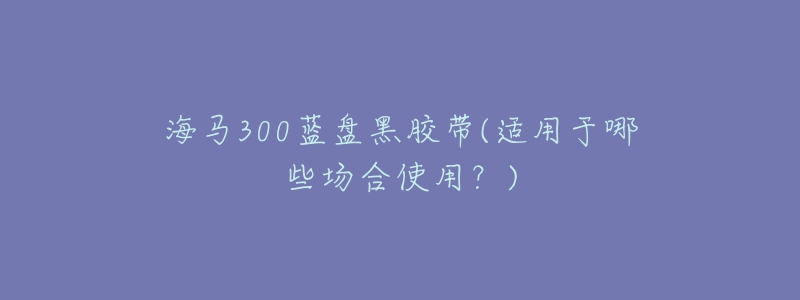 海马300蓝盘黑胶带(适用于哪些场合使用？)