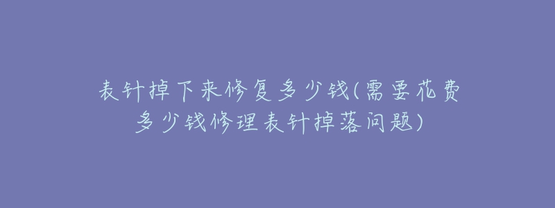 表针掉下来修复多少钱(需要花费多少钱修理表针掉落问题)