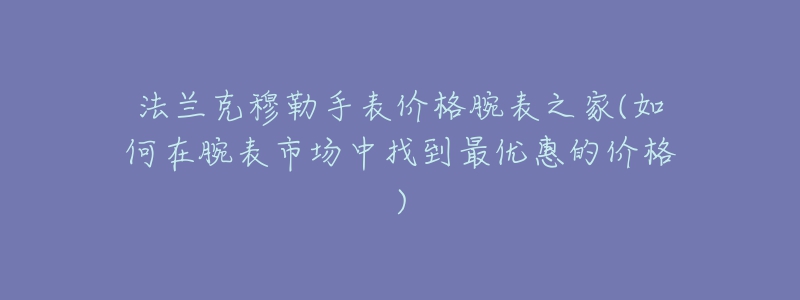 法兰克穆勒手表价格腕表之家(如何在腕表市场中找到最优惠的价格)