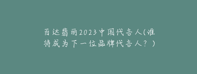 百达翡丽2023中国代言人(谁将成为下一位品牌代言人？)