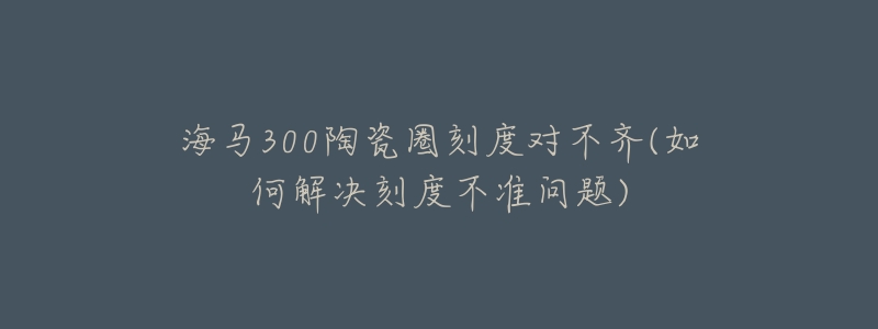 海马300陶瓷圈刻度对不齐(如何解决刻度不准问题)