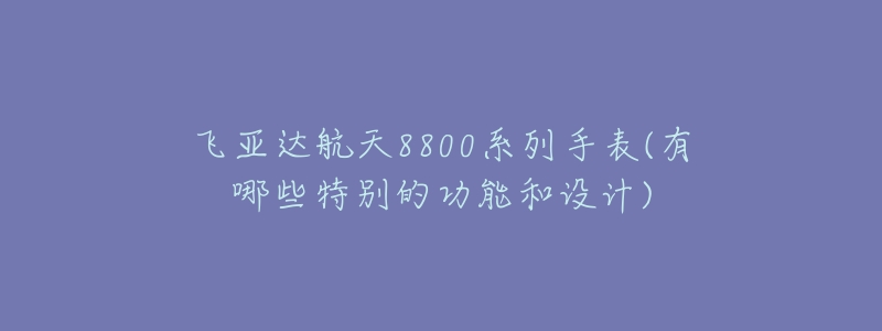 飞亚达航天8800系列手表(有哪些特别的功能和设计)