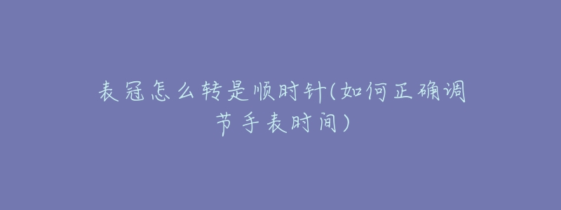 表冠怎么转是顺时针(如何正确调节手表时间)