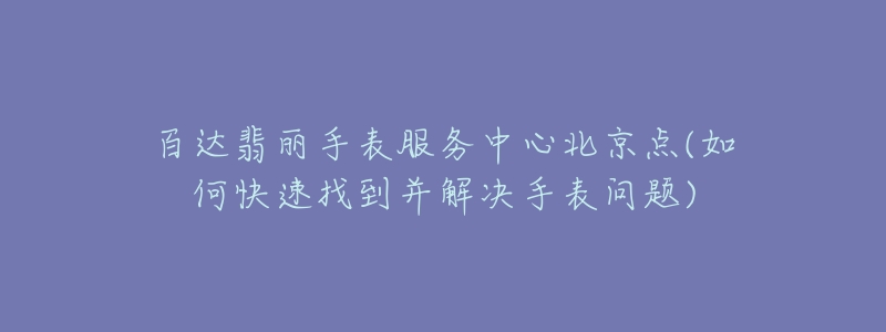 百达翡丽手表服务中心北京点(如何快速找到并解决手表问题)