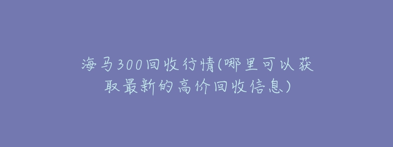 海马300回收行情(哪里可以获取最新的高价回收信息)