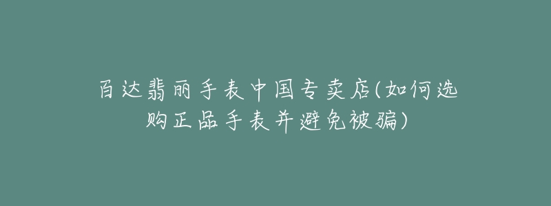 百达翡丽手表中国专卖店(如何选购正品手表并避免被骗)