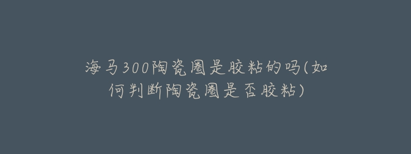 海马300陶瓷圈是胶粘的吗(如何判断陶瓷圈是否胶粘)