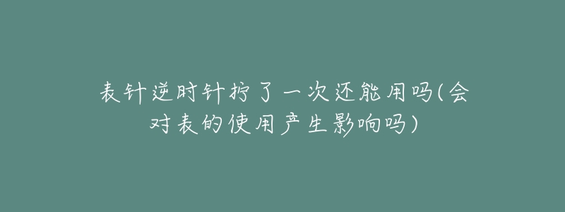 表针逆时针拧了一次还能用吗(会对表的使用产生影响吗)