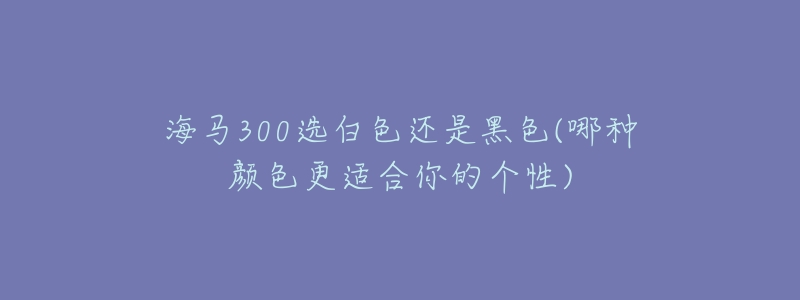 海马300选白色还是黑色(哪种颜色更适合你的个性)